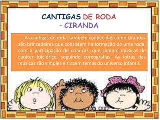 CANTIGAS DE RODA
- CIRANDA
As cantigas de roda, também conhecidas como cirandas
são brincadeiras que consistem na formação de uma roda,
com a participação de crianças, que cantam músicas de
caráter folclórico, seguindo coreografias. As letras das
músicas são simples e trazem temas do universo infantil.
 