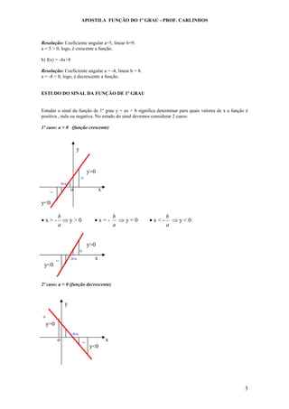 APOSTILA FUNÇÃO DO 1º GRAU - PROF. CARLINHOS
3
Resolução: Coeficiente angular a=5, linear b=9.
a = 5 > 0, logo, é crescente a função.
b) f(x) = -4x+8
Resolução: Coeficiente angular a = -4, linear b = 8.
a = -4 < 0, logo, é decrescente a função.
ESTUDO DO SINAL DA FUNÇÃO DE 1º GRAU
Estudar o sinal da função de 1º grau y = ax + b significa determinar para quais valores de x a função é
positiva , nula ou negativa. No estudo do sinal devemos considerar 2 casos:
1º caso: a > 0 (função crescente)
y
y>0
+
-b/a
_ o x
y<0
• x > -
a
b
⇒ y > 0 • x = -
a
b
⇒ y = 0 • x < -
a
b
⇒ y < 0
y>0
+
_ -b/a x
y<0
2º caso: a < 0 (função decrescente)
y
+
y>0
-b/a
o _ x
y<0
 