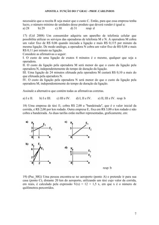 APOSTILA FUNÇÃO DO 1º GRAU - PROF. CARLINHOS
7
necessário que a receita R seja maior que o custo C. Então, para que essa empresa tenha
lucro, o número mínimo de unidades desse produto que deverá vender é igual a:
a) 28 b) 29 c) 30 d) 31 resp: d
17) (Uel 2008) Um consumidor adquiriu um aparelho de telefonia celular que
possibilita utilizar os serviços das operadoras de telefonia M e N. A operadora M cobra
um valor fixo de R$ 0,06 quando iniciada a ligação e mais R$ 0,115 por minuto da
mesma ligação. De modo análogo, a operadora N cobra um valor fixo de R$ 0,08 e mais
R$ 0,11 por minuto na ligação.
Considere as afirmativas a seguir:
I. O custo de uma ligação de exatos 4 minutos é o mesmo, qualquer que seja a
operadora.
II. O custo da ligação pela operadora M será menor do que o custo da ligação pela
operadora N, independentemente do tempo de duração da ligação.
III. Uma ligação de 24 minutos efetuada pela operadora M custará R$ 0,10 a mais do
que efetuada pela operadora N.
IV. O custo da ligação pela operadora N será menor do que o custo da ligação pela
operadora M, independentemente do tempo de duração da ligação.
Assinale a alternativa que contém todas as afirmativas corretas.
a) I e II. b) I e III. c) III e IV. d) I, II e IV. e) II, III e IV. resp: b
18) Uma empresa de táxi E1 cobra R$ 2,00 a "bandeirada", que é o valor inicial da
corrida, e R$ 2,00 por km rodado. Outra empresa E‚ fixa em R$ 3,00 o km rodado e não
cobra a bandeirada. As duas tarifas estão melhor representadas, graficamente, em:
resp: b
19) (Puc_MG) Uma pessoa encontra-se no aeroporto (ponto A) e pretende ir para sua
casa (ponto C), distante 20 km do aeroporto, utilizando um táxi cujo valor da corrida,
em reais, é calculado pela expressão V(x) = 12 + 1,5 x, em que x é o número de
quilômetros percorridos.
 