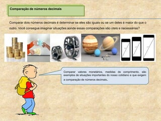 Comparação de números decimais
Comparar dois números decimais é determinar se eles são iguais ou se um deles é maior do que o
outro. Você consegue imaginar situações aonde essas comparações são úteis e necessárias?
Comparar valores monetários, medidas de comprimento, são
exemplos de situações importantes do nosso cotidiano e que exigem
a comparação de números decimais.
 