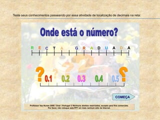 Teste seus conhecimentos passeando por essa atividade de localização de decimais na reta:
Professor Vaz Nunes 2008 / Ovar / Portugal © Nenhuns direitos reservados, excepto para fins comerciais.
Por favor, não coloque esta PPT em mais nenhum sítio da Internet.
C T A G R A D U A D AER
COMEÇA
 
