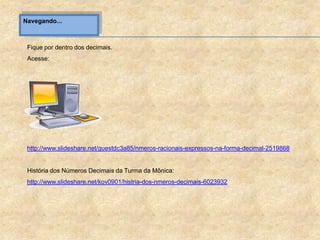 Navegando...
Fique por dentro dos decimais.
Acesse:
http://www.slideshare.net/guestdc3a85/nmeros-racionais-expressos-na-forma-decimal-2519868
História dos Números Decimais da Turma da Mônica:
http://www.slideshare.net/kov0901/histria-dos-nmeros-decimais-6023932
 