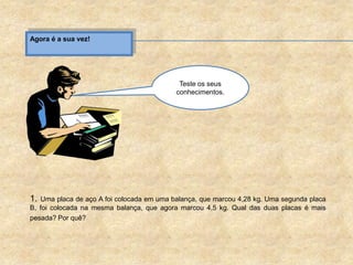 Agora é a sua vez!
1. Uma placa de aço A foi colocada em uma balança, que marcou 4,28 kg. Uma segunda placa
B, foi colocada na mesma balança, que agora marcou 4,5 kg. Qual das duas placas é mais
pesada? Por quê?
Teste os seus
conhecimentos.
 
