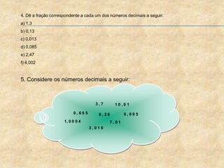 4. Dê a fração correspondente a cada um dos números decimais a seguir:
a) 1,3
b) 0,13
c) 0,013
d) 0,085
e) 2,47
f) 4,002
5. Considere os números decimais a seguir:
1, 0 0 0 4
0 , 2 80 , 6 0 5
3 , 0 1 6
0 , 0 9 5
1 0 , 0 1
7 , 0 1
3 , 7
 
