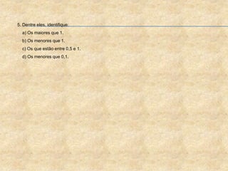 5. Dentre eles, identifique:
a) Os maiores que 1.
b) Os menores que 1.
c) Os que estão entre 0,5 e 1.
d) Os menores que 0,1.
 