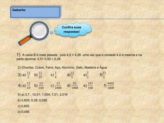 Gabarito
1) A caixa B é mais pesada , pois 4,5 > 4,28 uma vez que a unidade 4 é a mesma e na
parte decimal, 0,5= 0,50 > 0,28
2) Chumbo, Cobre, Ferro, Aço, Alumínio, Gelo, Madeira e Água
5) a) 3,7 ; 10,01; 1,004; 7,01; 3,016
b) 0,605; 0,28; 0,095
c) 0,605
d) 0,095
Confira suas
respostas!
 