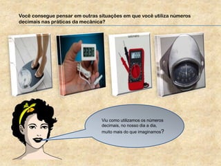 Você consegue pensar em outras situações em que você utiliza números
decimais nas práticas da mecânica?
Viu como utilizamos os números
decimais, no nosso dia a dia,
muito mais do que imaginamos?
 