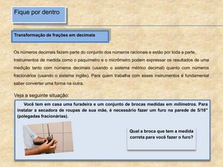 Fique por dentro
Transformação de frações em decimais
Os números decimais fazem parte do conjunto dos números racionais e estão por toda a parte.
Instrumentos de medida como o paquímetro e o micrômetro podem expressar os resultados de uma
medição tanto com números decimais (usando o sistema métrico decimal) quanto com números
fracionários (usando o sistema inglês). Para quem trabalha com esses instrumentos é fundamental
saber converter uma forma na outra.
Veja a seguinte situação:
Você tem em casa uma furadeira e um conjunto de brocas medidas em milímetros. Para
instalar a secadora de roupas de sua mãe, é necessário fazer um furo na parede de 5/16"
(polegadas fracionárias).
Qual a broca que tem a medida
correta para você fazer o furo?
 