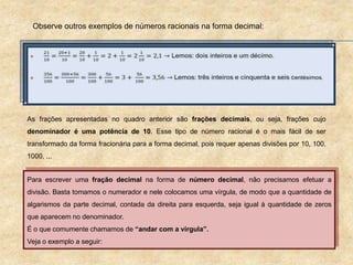 Observe outros exemplos de números racionais na forma decimal:
As frações apresentadas no quadro anterior são frações decimais, ou seja, frações cujo
denominador é uma potência de 10. Esse tipo de número racional é o mais fácil de ser
transformado da forma fracionária para a forma decimal, pois requer apenas divisões por 10, 100,
1000, ...
Para escrever uma fração decimal na forma de número decimal, não precisamos efetuar a
divisão. Basta tomamos o numerador e nele colocamos uma vírgula, de modo que a quantidade de
algarismos da parte decimal, contada da direita para esquerda, seja igual à quantidade de zeros
que aparecem no denominador.
É o que comumente chamamos de “andar com a vírgula”.
Veja o exemplo a seguir:
 