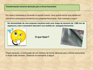 Transformando números decimais para a forma fracionária
Por vezes é necessária a conversão no sentido inverso, como quando temos uma medida em
milímetros e precisamos transformar em polegadas fracionárias. Veja o exemplo a seguir:
No almoxarifado de uma empresa mecânica está uma chapa de alumínio de 1,588 mm de
espessura, mas é necessário descobrir sua medida em polegada fracionária.
Fique tranquilo: a conversão de um número da forma decimal para a forma fracionária
é ainda mais simples. Observe os exemplos a seguir:
O que fazer?
 
