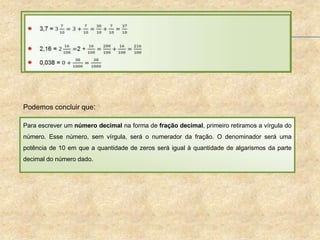 Podemos concluir que:
Para escrever um número decimal na forma de fração decimal, primeiro retiramos a vírgula do
número. Esse número, sem vírgula, será o numerador da fração. O denominador será uma
potência de 10 em que a quantidade de zeros será igual à quantidade de algarismos da parte
decimal do número dado.
 