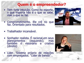 10
Quem é o empreendedor?
• Tem forte intuição. Como no esporte,
o que importa não é o que se sabe,
mas o que se faz.
• Comprometimento. Ele crê no que
faz. Orientado para resultados.
• Trabalhador incansável.
• Sonhador realista. É racional,em seus
planejamentos (esquerdo); mas
também é visionário e criativo
(direito)
• Líder. Sistema próprio de relações
com empregados. “Líder de banda” .
Richard Branson
Cazé Peçanha
 