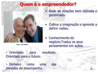 11
• Rede de relações bem definida e
gerenciada.
• Cultiva a imaginação e aprende a
definir visões.
• Conhecimento do
negócio;Traduz os seus
pensamentos em ações.
Quem é o empreendedor?
• Orientado para resultado.
Orientado para o futuro.
• Dinheiro como uma das
medidas de desempenho.
Eliezer e Eike Batista
 