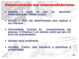 13
• Aprende a partir do que faz. Aprendem
indefinidamente; Método próprio
• Emoção e afeto são determinantes para explicar o
seu interesse ;
• Internalidade; Controle do comportamento das
pessoas; A Empresa é um sistema social que gira em
torno do empreendedor.
• Assume riscos moderados.
• Inovador, Criativo (alta tolerância a Incertezas e
ambigüidade)
Desenvolvendo seu empreendedorismo
 