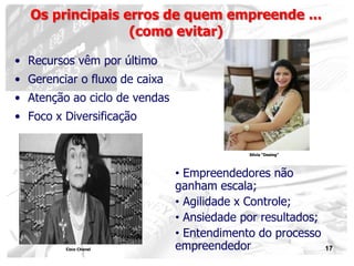 17
• Recursos vêm por último
• Gerenciar o fluxo de caixa
• Atenção ao ciclo de vendas
• Foco x Diversificação
Os principais erros de quem empreende ...
(como evitar)
• Empreendedores não
ganham escala;
• Agilidade x Controle;
• Ansiedade por resultados;
• Entendimento do processo
empreendedorCoco Chanel
Silvia “Desing”
 