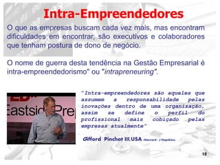 18
O que as empresas buscam cada vez mais, mas encontram
dificuldades em encontrar, são executivos e colaboradores
que tenham postura de dono de negócio.
O nome de guerra desta tendência na Gestão Empresarial é
intra-empreendedorismo" ou "intrapreneuring".
Intra-Empreendedores
“Intra-empreendedores são aqueles que
assumem a responsabilidade pelas
inovações dentro de uma organização,
assim se define o perfil do
profissional mais cobiçado pelas
empresas atualmente”
Gifford Pinchot III,USA (Harvard ; J Hopckins)
 