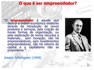 3
O que é ser empreendedor?
“O empreendedor é aquele que
destrói a ordem econômica existente
através da introdução de novos
produtos e serviços, pela criação de
novas formas de organização, ou
pela exploração de novos recursos e
materiais... sem inovação, não há
empreendedores, sem investimentos
empreendedores, não há retorno de
capital e o capitalismo não se
propulsiona.”
Joseph Schumpeter (1949)
 