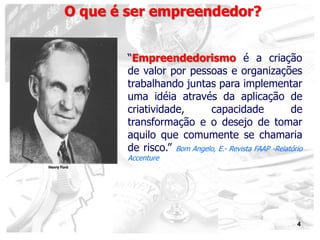 4
“Empreendedorismo é a criação
de valor por pessoas e organizações
trabalhando juntas para implementar
uma idéia através da aplicação de
criatividade, capacidade de
transformação e o desejo de tomar
aquilo que comumente se chamaria
de risco.” Bom Angelo, E.- Revista FAAP -Relatório
Accenture
O que é ser empreendedor?
Henry Ford
 