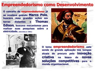 Empreendedorismo como Desenvolvimento
O tema empreendedorismo esta
sendo de grande aplicação nos tempos
atuais de procura pela inovação
criativa na busca de novas
soluções competitivas para o
mundo organizacional.
O conceito de empreendedorismo já
se revelava quando Marco Polo,
buscava suas grandes ações em
terras distantes e Thomas
Edison, buscava mecanismos para
realizar suas pesquisas sobre a
eletricidade. (Dornelas.J/ 2001)
 