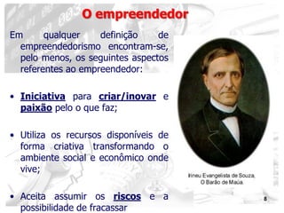 8
O empreendedor
Em qualquer definição de
empreendedorismo encontram-se,
pelo menos, os seguintes aspectos
referentes ao empreendedor:
• Iniciativa para criar/inovar e
paixão pelo o que faz;
• Utiliza os recursos disponíveis de
forma criativa transformando o
ambiente social e econômico onde
vive;
• Aceita assumir os riscos e a
possibilidade de fracassar
 