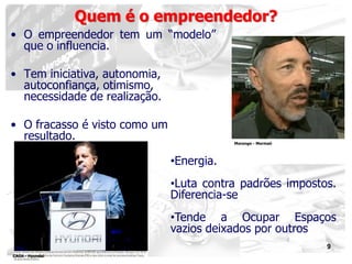 9
• O empreendedor tem um “modelo”
que o influencia.
• Tem iniciativa, autonomia,
autoconfiança, otimismo,
necessidade de realização.
• O fracasso é visto como um
resultado.
Quem é o empreendedor?
•Energia.
•Luta contra padrões impostos.
Diferencia-se
•Tende a Ocupar Espaços
vazios deixados por outros
Morongo - Mormaii
CAOA - Hyundai
 