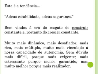 Esta é a tendência...
“Adeus estabilidade, adeus segurança.”
Bem vindos à era do resgate do construir
constante e, portanto do crescer constante.
Muito mais dinâmico, mais desafiador, mais
rico, mais múltiplo, muito mais vinculado à
nossa capacidade de autonomia. Sem dúvida
mais difícil, porque mais exigente; mais
estressante porque menos garantido; mas
muito melhor porque mais realizador.
 