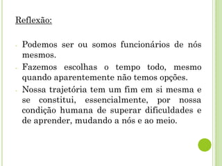Reflexão:
- Podemos ser ou somos funcionários de nós
mesmos.
- Fazemos escolhas o tempo todo, mesmo
quando aparentemente não temos opções.
- Nossa trajetória tem um fim em si mesma e
se constitui, essencialmente, por nossa
condição humana de superar dificuldades e
de aprender, mudando a nós e ao meio.
 