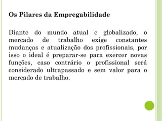 Os Pilares da Empregabilidade
Diante do mundo atual e globalizado, o
mercado de trabalho exige constantes
mudanças e atualização dos profissionais, por
isso o ideal é preparar-se para exercer novas
funções, caso contrário o profissional será
considerado ultrapassado e sem valor para o
mercado de trabalho.
 