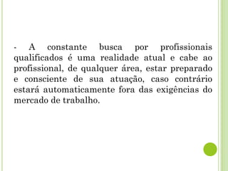 - A constante busca por profissionais
qualificados é uma realidade atual e cabe ao
profissional, de qualquer área, estar preparado
e consciente de sua atuação, caso contrário
estará automaticamente fora das exigências do
mercado de trabalho.
 