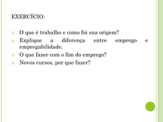 EXERCÍCIO:
1) O que é trabalho e como foi sua origem?
2) Explique a diferença entre emprego e
empregabilidade.
3) O que fazer com o fim do emprego?
4) Novos cursos, por que fazer?
 