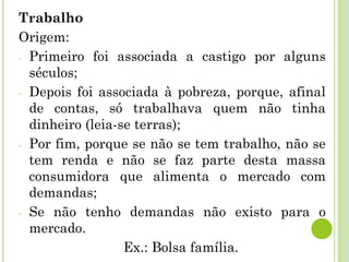 Trabalho
Origem:
- Primeiro foi associada a castigo por alguns
séculos;
- Depois foi associada à pobreza, porque, afinal
de contas, só trabalhava quem não tinha
dinheiro (leia-se terras);
- Por fim, porque se não se tem trabalho, não se
tem renda e não se faz parte desta massa
consumidora que alimenta o mercado com
demandas;
- Se não tenho demandas não existo para o
mercado.
Ex.: Bolsa família.
 