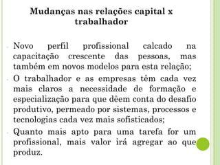 Mudanças nas relações capital x
trabalhador
- Novo perfil profissional calcado na
capacitação crescente das pessoas, mas
também em novos modelos para esta relação;
- O trabalhador e as empresas têm cada vez
mais claros a necessidade de formação e
especialização para que dêem conta do desafio
produtivo, permeado por sistemas, processos e
tecnologias cada vez mais sofisticados;
- Quanto mais apto para uma tarefa for um
profissional, mais valor irá agregar ao que
produz.
 
