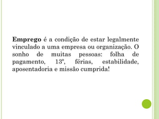 Emprego é a condição de estar legalmente
vinculado a uma empresa ou organização. O
sonho de muitas pessoas: folha de
pagamento, 13º, férias, estabilidade,
aposentadoria e missão cumprida!
 