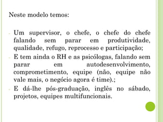 Neste modelo temos:
- Um supervisor, o chefe, o chefe do chefe
falando sem parar em produtividade,
qualidade, refugo, reprocesso e participação;
- E tem ainda o RH e as psicólogas, falando sem
parar em autodesenvolvimento,
comprometimento, equipe (não, equipe não
vale mais, o negócio agora é time).;
- E dá-lhe pós-graduação, inglês no sábado,
projetos, equipes multifuncionais.
 