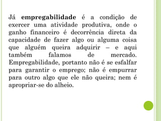 Já empregabilidade é a condição de
exercer uma atividade produtiva, onde o
ganho financeiro é decorrência direta da
capacidade de fazer algo ou alguma coisa
que alguém queira adquirir – e aqui
também falamos de mercado.
Empregabilidade, portanto não é se esfalfar
para garantir o emprego; não é empurrar
para outro algo que ele não queira; nem é
apropriar-se do alheio.
 