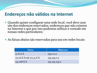 Endereços não válidos na Internet
 Quando quiser configurar uma rede local, você deve usar
  um dos endereços reservados; endereços que não existem
  na Internet e que por isso podemos utilizar à vontade em
  nossas redes particulares;

 As faixas abaixo são reservadas para uso em redes locais:


                     Faixa                     Máscara
       10.X.X.X                    255.0.0.0
       172.16.X.X até 172.31.X.X   255.255.0.0
       192.168.X.X                 255.255.255.0
 