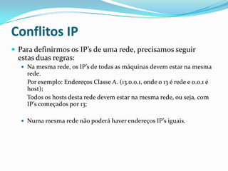 Conflitos IP
 Para definirmos os IP’s de uma rede, precisamos seguir
  estas duas regras:
   Na mesma rede, os IP’s de todas as máquinas devem estar na mesma
    rede.
    Por exemplo: Endereços Classe A. (13.0.0.1, onde o 13 é rede e 0.0.1 é
    host);
    Todos os hosts desta rede devem estar na mesma rede, ou seja, com
    IP’s começados por 13;

   Numa mesma rede não poderá haver endereços IP’s iguais.
 