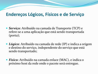 Endereços Lógicos, Físicos e de Serviço

 Serviço: Atribuído na camada de Transporte (TCP) e
  refere-se a uma aplicação que está sendo transportada
  (porta);

 Lógico: Atribuído na camada de rede (IP) e indica a origem
  e destino do serviço, independente do serviço que está
  sendo transportado;

 Físico: Atribuído na camada enlace (MAC), e indica o
  próximo host da rede onde o pacote será entregue.
 