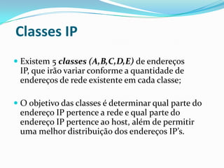 Classes IP
 Existem 5 classes (A,B,C,D,E) de endereços
  IP, que irão variar conforme a quantidade de
  endereços de rede existente em cada classe;

 O objetivo das classes é determinar qual parte do
  endereço IP pertence a rede e qual parte do
  endereço IP pertence ao host, além de permitir
  uma melhor distribuição dos endereços IP’s.
 