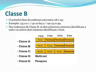 Classe B
 O primeiro byte do endereço está entre 128 e 191.
 Exemplo: 133.0.0.1 / 140.10.69.12 / 190.25.10.99.
 Nos endereços de Classe B, os dois primeiros números identificam a
  rede e os outros dois números identificam o host.
 