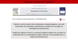 Toxinas ambientais: Cádmio
Cádmio e outros metais são considerados metaloestrógenos, tem sido
associados com desordens reprodutivas e podem ter um papel na
estiologia da endometriose
Evidencias sugerem o ferro e o estresse oxidativo podem ter um papel na
endometriose e os antioxidantes podem oferecer uma proteção para as
lesões da endometriose
 