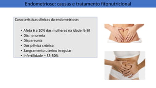 Características clínicas da endometriose:
• Afeta 6 a 10% das mulheres na idade fértil
• Dismenorreia
• Dispareunia
• Dor pélvica crônica
• Sangramento uterino irregular
• Infertilidade – 35-50%
Endometriose: causas e tratamento fitonutricional
 