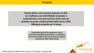 Própolis
Estudo piloto, com amostra pequena (n=20),
em mulheres com infertilidade associada a
endometriose, mas que mostrou maior taxa de
gravidez no grupo suplementado (60% versus 20%)
500mg de própolis por 9 meses
Flavonoides (quercetina, apigenina, crisina,
resveratrol, kaempferol, genisteina...): modulam a
transcricao da COX-2, bem como parecem modular
atividade de COX-2 (quercetina)
Mutation Research 551 (2004) 245–254; Fertil-Steril. Vol. 80, Suppl. 3, September 2003
 