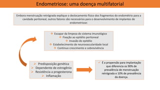 ✓ É a propensão para implantação
que diferencia os 90% de
prevalência de menstruação
retrógrada e 10% de prevalência
da doença.
Endometriose: uma doença multifatorial
Embora menstruação retrógrada explique o deslocamento físico dos fragmentos do endométrio para a
cavidade peritoneal, outros fatores são necessários para o desenvolvimento de implantes de
endometriose:
❖ Escapar da limpeza do sistema imunológico
❖ Fixação ao epitélio peritoneal
❖ Invasão do epitélio
❖ Estabelecimento de neurovascularidade local
❖ Continuo crescimento e sobrevivência
➢ Predisposição genética
➢ Dependente de estrogênio
➢ Resistência a progesterona
➢ Inflamação
 