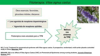 Óleos essenciais, flavonóides,
glicosídeos iridóides, diterpenos
✓ Leve agonista de receptores dopaminérgicos
✓ Agosnista de receptores opióides.
Melhora
nos
sintomas
da TPM!
Fitoterápico mais estudado para a TPM
HE, Z. et al. Treatment for premenstrual syndrome with Vitex agnus castus: A prospective, randomized, multi-center placebo controlled
study in China. Maturitas. 2009
IBRAHIM, R.M. et al. Effect of Vitex Agnus Castus (VAC) on Premenstrual Syndromes among nursing students. Journal of American
Science. 2012
Fitoterapia: Vitex agnus castus
 