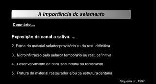 A importância do selamento Coronário.... Exposição do canal a saliva..... Perda do material selador provisório ou da rest. definitiva Microinfiltração pelo selador temporário ou rest. definitiva Desenvolvimento de cárie secundária ou recidivante Fratura do material restaurador e/ou da estrutura dentária Siqueira Jr., 1997 