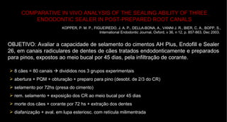 COMPARATIVE IN VIVO ANALYSIS OF THE SEALING ABILITY OF THREE ENDODONTIC SEALER IN POST-PREPARED ROOT CANALS KOPPER, P. M. P., FIGUEIREDO, J. A. P., DELLA-BONA, A., VANNI J. R., BIER, C. A., BOPP, S., International Endodontic Journal, Oxford, v 36, n 12, p. 857-863, Dec 2003.   OBJETIVO: Avaliar a capacidade de selamento do cimentos AH Plus, Endofill e Sealer 26, em canais radiculares de dentes de cães tratados endodonticamente e preparados para pinos, expostos ao meio bucal por 45 dias, pela infiltração de corante.   8 cães = 80 canais    divididos nos 3 grupos experimentais abertura + PQM + obturação + preparo para pino (desobt. de 2/3 do CR) selamento por 72hs (presa do cimento) rem. selamento + exposição dos CR ao meio bucal por 45 dias morte dos cães + corante por 72 hs + extração dos dentes diafanização + aval. em lupa esteriosc. com retícula milimentrada 
