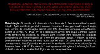 MICROBIAL LEAKAGE AND APICAL INFLAMMATORY RESPONSE IN DOG’S TEETH AFTER ROOT CANAL FILLING WITH DIFFERENT SEALERS, POST SPACE PREPARATION AND EXPOSURE TO THE ORAL ENVIRONMENT GOMES MS, BARLETTA FB, DELLA BONNA A, VANNI JR, PEREIRA CC, FIGUEIREDO JAP   J Appl 2007;15 (5):429-36 Metodologia:  64 canais radiculares de pré-molares de 8 cães foram utilizados neste estudo. Após anestesia geral dos animais, os canais foram preparados e obturados pela técnica de condensação lateral, com três diferentes cimentos endodônticos: Sealer 26 (n=18), AH Plus (n=18) e RoekoSeal (n=19). Um grupo Controle Positivo (n=9) também foi utilizado. O preparo para retentor intra-radicular foi realizado deixando-se um remanescente de 4 mm de obturação apical. A seguir, os canais permaneceram expostos ao meio bucal por 90 dias. Os cães foram mortos e o processamento histológico dos espécimes foi realizado, utilizando as colorações de Brown e Brenn e H. E.. Escores de 1 a 4, quanto à infiltração e à inflamação, foram atribuídos durante a análise histológica em microscopia óptica.  