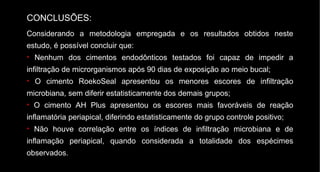 Considerando a metodologia empregada e os resultados obtidos neste estudo, é possível concluir que: Nenhum dos cimentos endodônticos testados foi capaz de impedir a infiltração de microrganismos após 90 dias de exposição ao meio bucal; O cimento RoekoSeal apresentou os menores escores de infiltração microbiana, sem diferir estatisticamente dos demais grupos; O cimento AH Plus apresentou os escores mais favoráveis de reação inflamatória periapical, diferindo estatisticamente do grupo controle positivo; Não houve correlação entre os índices de infiltração microbiana e de inflamação periapical, quando considerada a totalidade dos espécimes observados. CONCLUSÕES:   