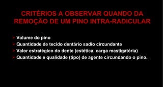 CRITÉRIOS A OBSERVAR QUANDO DA REMOÇÃO DE UM PINO INTRA-RADICULAR Volume do pino Quantidade de tecido dentário sadio circundante Valor estratégico do dente (estética, carga mastigatória) Quantidade e qualidade (tipo) de agente circundando o pino. 